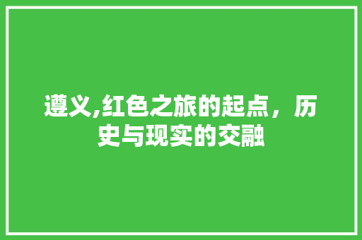 遵义,红色之旅的起点,历史与现实的交融 遵义,红色之旅的起点,历史与现实的交融