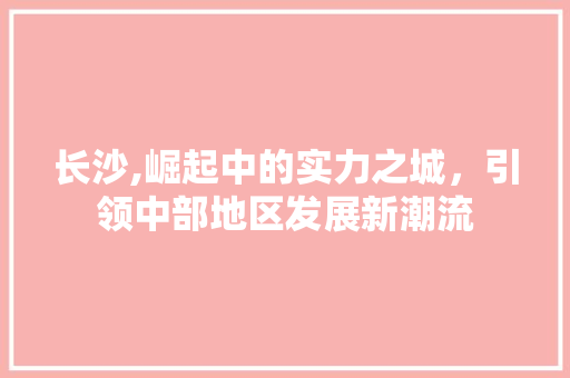 长沙,崛起中的实力之城，引领中部地区发展新潮流
