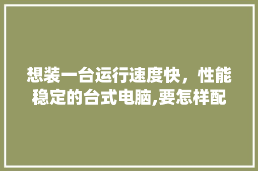 想装一台运行速度快，性能稳定的台式电脑,要怎样配置_电脑性能稳定怎么看配置高低