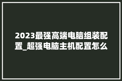 2023最强高端电脑组装配置_超强电脑主机配置怎么看的