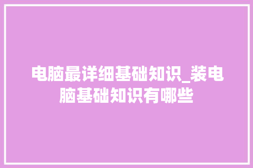 电脑最详细基础知识_装电脑基础知识有哪些 电脑最详细基础知识_装电脑基础知识有哪些
