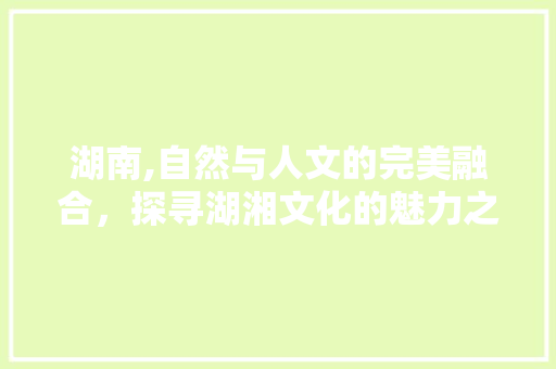 湖南,自然与人文的完美融合，探寻湖湘文化的魅力之旅