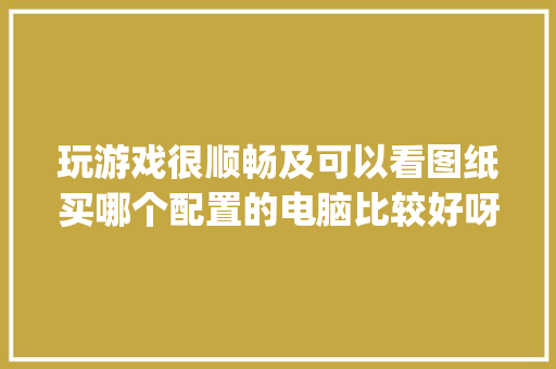 玩游戏很顺畅及可以看图纸买哪个配置的电脑比较好呀_电脑怎么看配置讲解图纸的软件