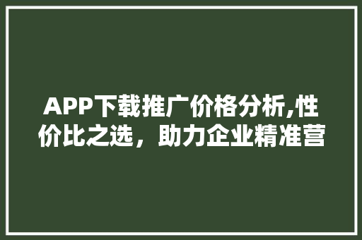 APP下载推广价格分析,性价比之选,助力企业精准营销 APP下载推广价格分析,性价比之选,助力企业精准营销
