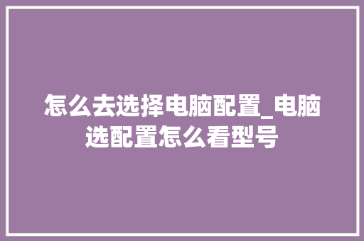 怎么去选择电脑配置_电脑选配置怎么看型号