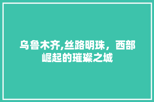 乌鲁木齐,丝路明珠，西部崛起的璀璨之城