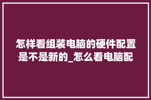 怎样看组装电脑的硬件配置是不是新的_怎么看电脑配置细节图