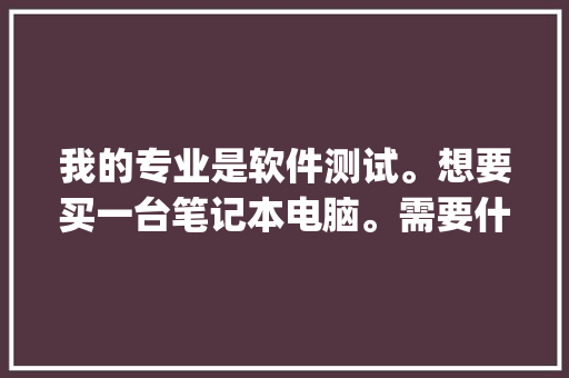 我的专业是软件测试。想要买一台笔记本电脑。需要什么样的配置，各位内行的有什么推荐_想买一台电脑怎么看配置参数