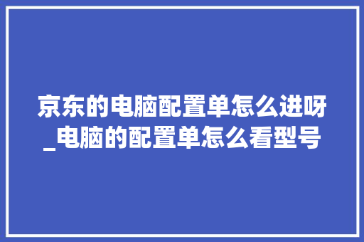 京东的电脑配置单怎么进呀_电脑的配置单怎么看型号