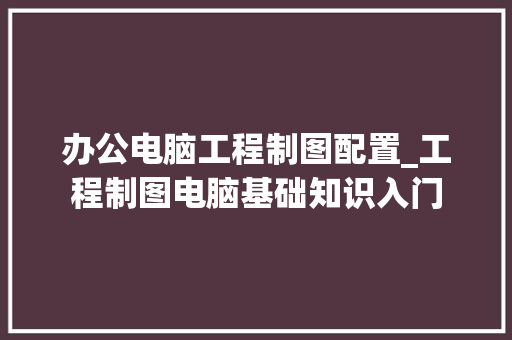 办公电脑工程制图配置_工程制图电脑基础知识入门