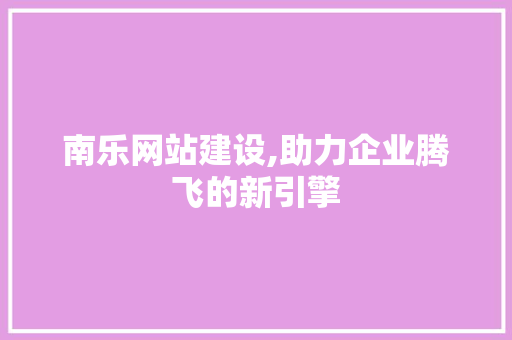 南乐网站建设,助力企业腾飞的新引擎