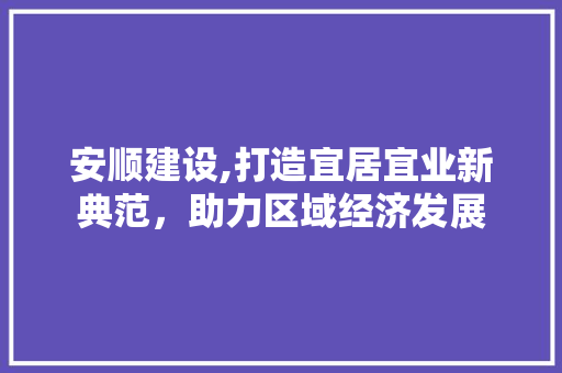 安顺建设,打造宜居宜业新典范，助力区域经济发展