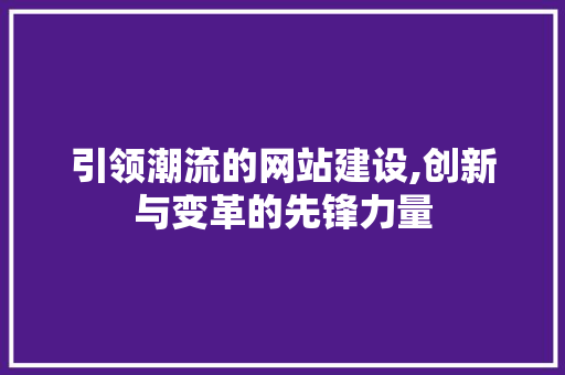 引领潮流的网站建设,创新与变革的先锋力量 引领潮流的网站建设,创新与变革的先锋力量