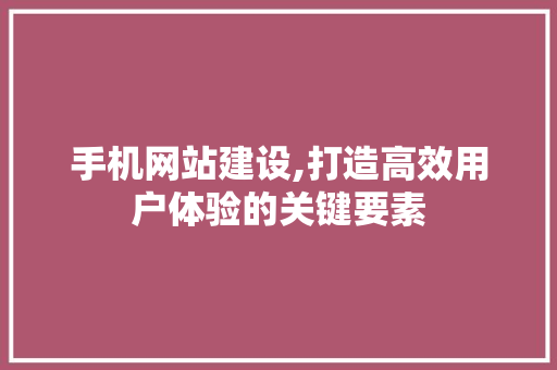 手机网站建设,打造高效用户体验的关键要素