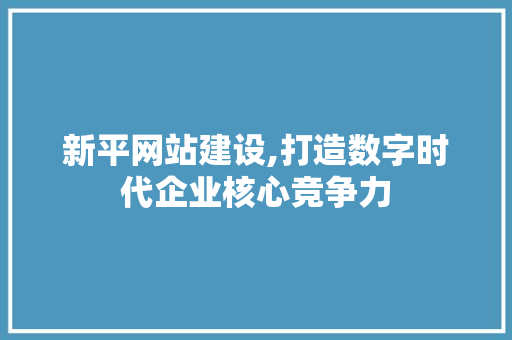 新平网站建设,打造数字时代企业核心竞争力