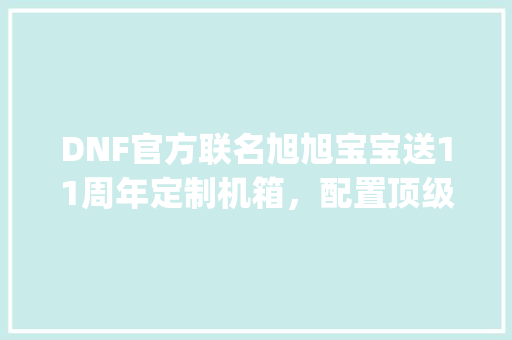 DNF官方联名旭旭宝宝送11周年定制机箱，配置顶级，里面有赛丽亚跳舞，你怎么看_联名电脑配置怎么看型号