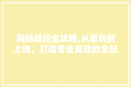 网站建设全攻略,从策划到上线，打造专业高效的全站解决方法