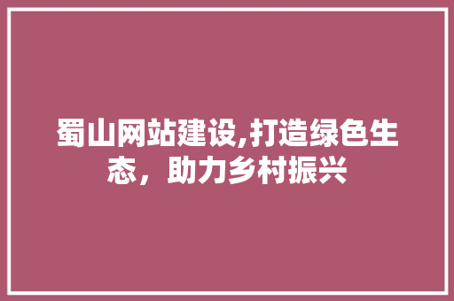蜀山网站建设,打造绿色生态，助力乡村振兴