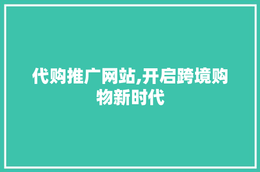 代购推广网站,开启跨境购物新时代 代购推广网站,开启跨境购物新时代