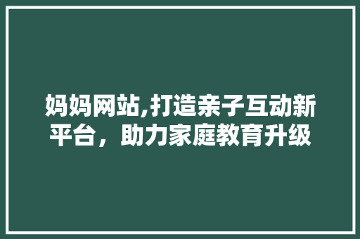 妈妈网站,打造亲子互动新平台，助力家庭教育升级