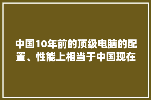 中国10年前的顶级电脑的配置、性能上相当于中国现在电脑的什么水平？能拼过2流配置吗_怎么看电脑配置与性能参数