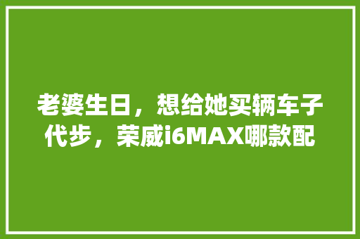 老婆生日,想给她买辆车子代步,荣威i6MAX哪款配置买的多_怎么看女友电脑配置高低呢 老婆生日,想给她买辆车子代步,荣威i6MAX哪款配置买的多_怎么看女友电脑配置高低呢