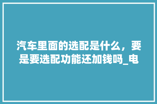 汽车里面的选配是什么,要是要选配功能还加钱吗_电脑选配报价怎么看配置参数 汽车里面的选配是什么,要是要选配功能还加钱吗_电脑选配报价怎么看配置参数
