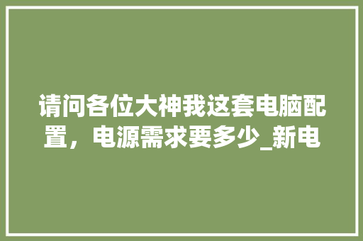 请问各位大神我这套电脑配置，电源需求要多少_新电脑电源配置怎么看的