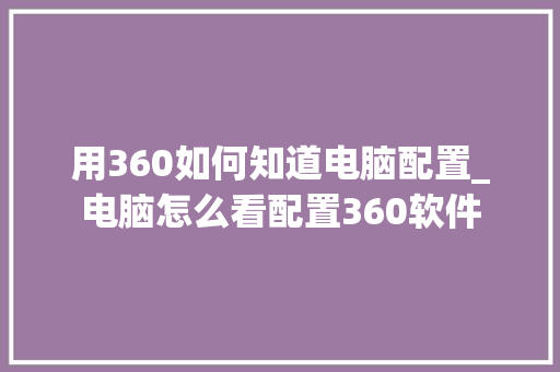 用360如何知道电脑配置_电脑怎么看配置360软件