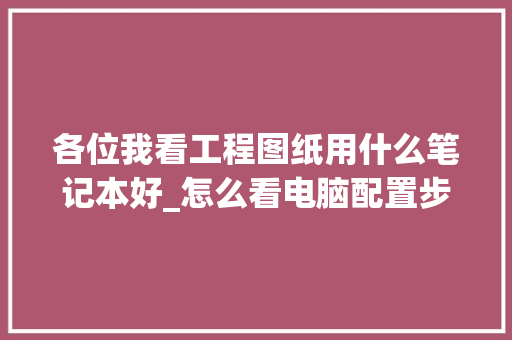 各位我看工程图纸用什么笔记本好_怎么看电脑配置步骤图纸
