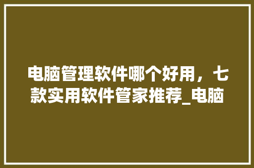 电脑管理软件哪个好用，七款实用软件管家推荐_电脑管理基础知识有哪些
