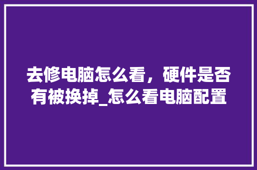 去修电脑怎么看，硬件是否有被换掉_怎么看电脑配置坏了没