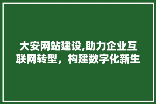 大安网站建设,助力企业互联网转型，构建数字化新生态
