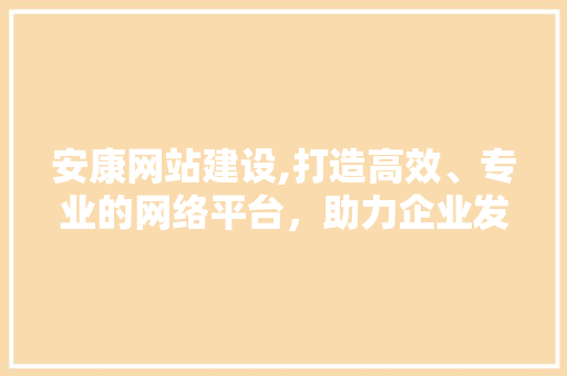 安康网站建设,打造高效、专业的网络平台，助力企业发展
