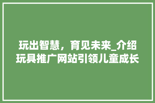 玩出智慧，育见未来_介绍玩具推广网站引领儿童成长新风尚