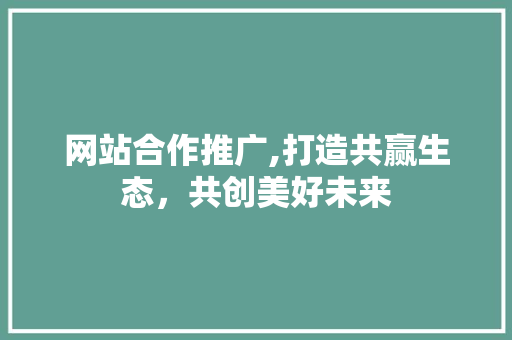 网站合作推广,打造共赢生态，共创美好未来