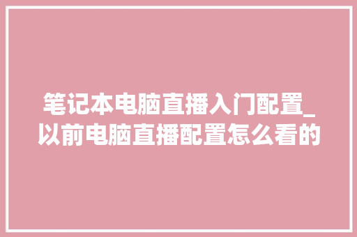 笔记本电脑直播入门配置_以前电脑直播配置怎么看的