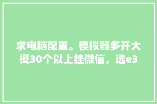 求电脑配置。模拟器多开大概30个以上挂微信，选e3还是e5，哪个型号好_微信里怎么看电脑配置低不低