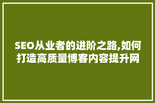 SEO从业者的进阶之路,如何打造高质量博客内容提升网站排名