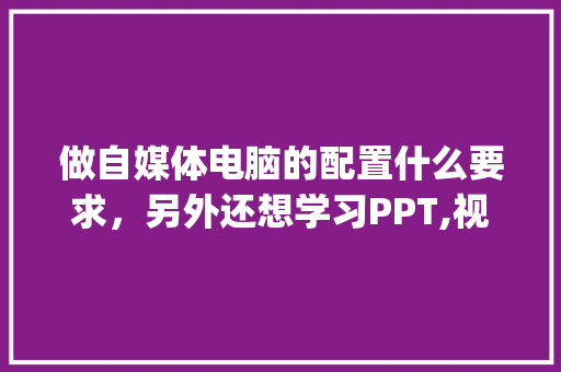 做自媒体电脑的配置什么要求，另外还想学习PPT,视频后期处理，对电脑不懂_电脑配置怎么看自己需求多少