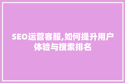 SEO运营客服,如何提升用户体验与搜索排名