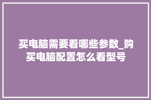 买电脑需要看哪些参数_购买电脑配置怎么看型号 电脑配置