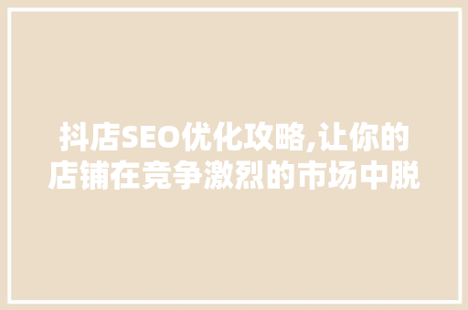 抖店SEO优化攻略,让你的店铺在竞争激烈的市场中脱颖而出
