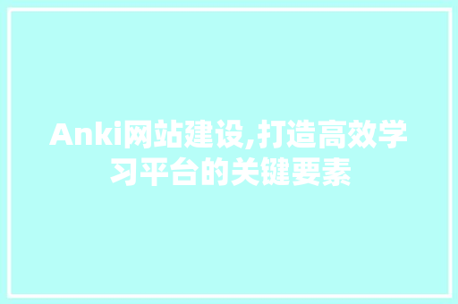Anki网站建设,打造高效学习平台的关键要素