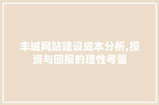 丰城网站建设成本分析,投资与回报的理性考量
