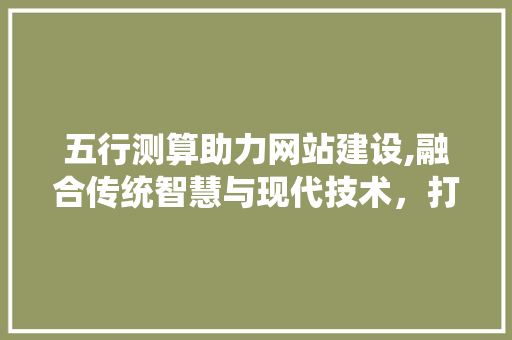 五行测算助力网站建设,融合传统智慧与现代技术，打造个性化用户体验