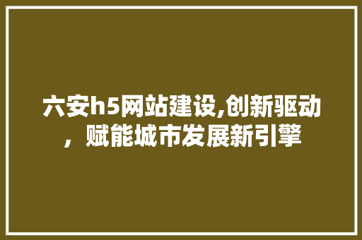 六安h5网站建设,创新驱动，赋能城市发展新引擎
