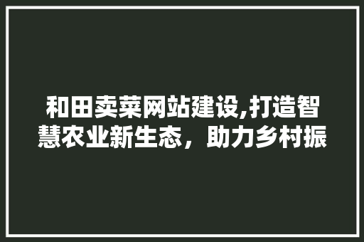 和田卖菜网站建设,打造智慧农业新生态，助力乡村振兴