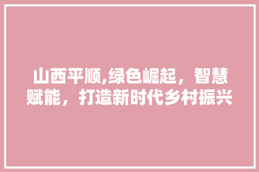 山西平顺,绿色崛起，智慧赋能，打造新时代乡村振兴样板