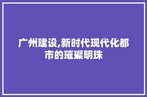 广州建设,新时代现代化都市的璀璨明珠